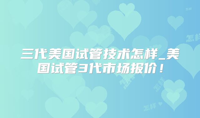 三代美国试管技术怎样_美国试管3代市场报价！