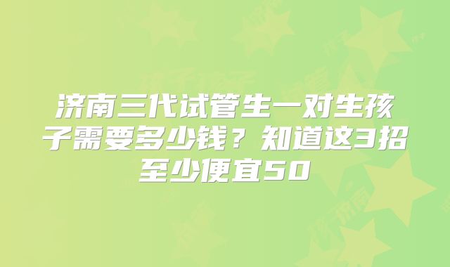 济南三代试管生一对生孩子需要多少钱？知道这3招至少便宜50