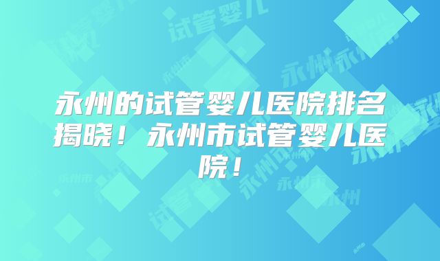 永州的试管婴儿医院排名揭晓！永州市试管婴儿医院！
