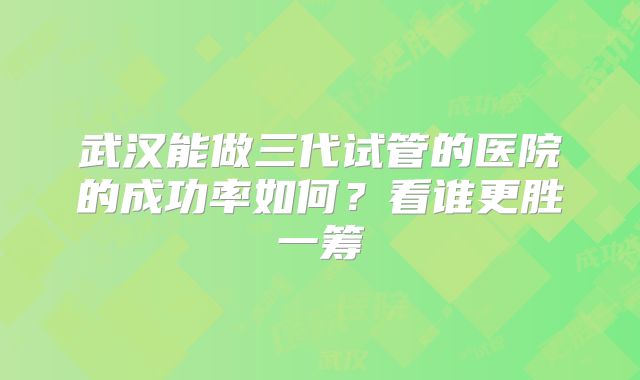 武汉能做三代试管的医院的成功率如何？看谁更胜一筹