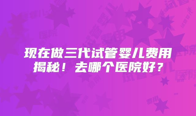 现在做三代试管婴儿费用揭秘！去哪个医院好？