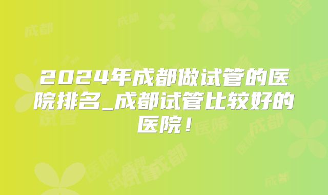 2024年成都做试管的医院排名_成都试管比较好的医院！