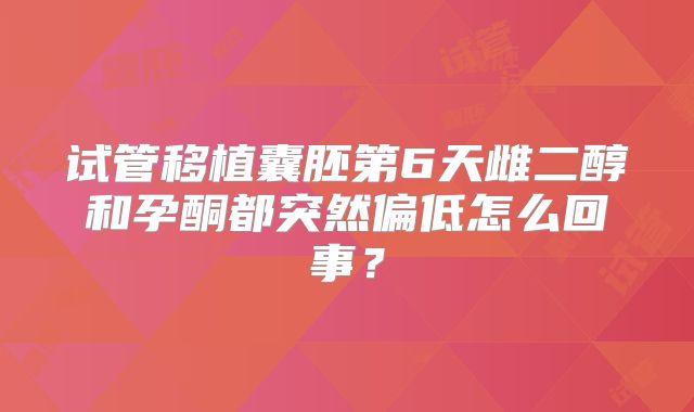 试管移植囊胚第6天雌二醇和孕酮都突然偏低怎么回事？