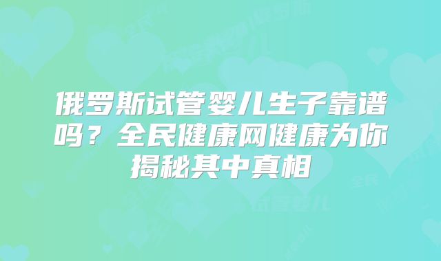 俄罗斯试管婴儿生子靠谱吗？全民健康网健康为你揭秘其中真相
