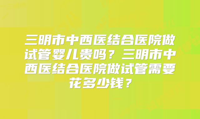 三明市中西医结合医院做试管婴儿贵吗？三明市中西医结合医院做试管需要花多少钱？