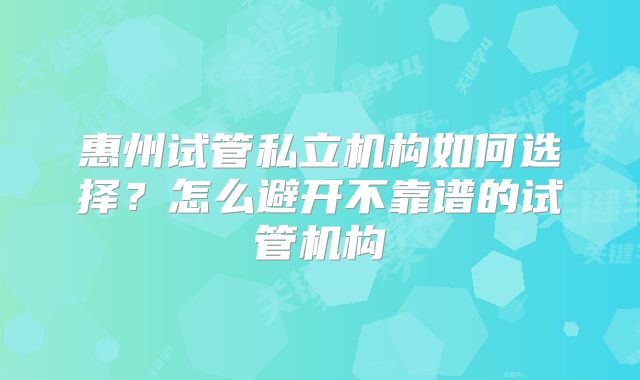 惠州试管私立机构如何选择？怎么避开不靠谱的试管机构