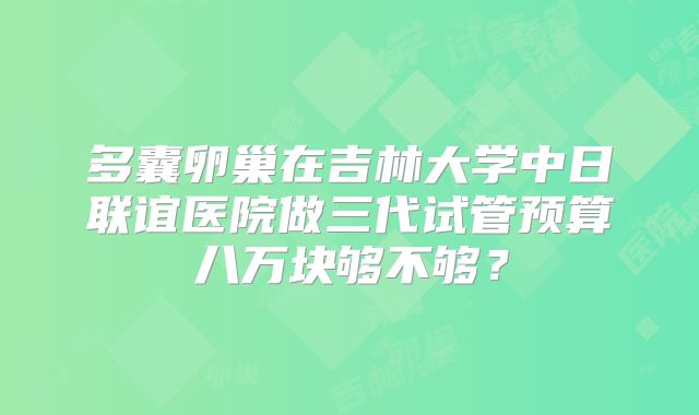 多囊卵巢在吉林大学中日联谊医院做三代试管预算八万块够不够?