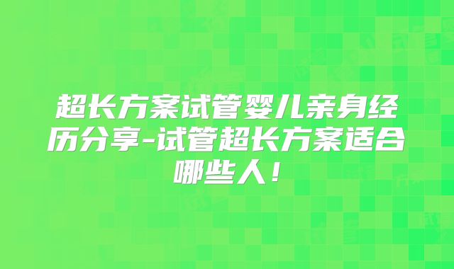 超长方案试管婴儿亲身经历分享-试管超长方案适合哪些人！