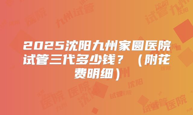 2025沈阳九州家圆医院试管三代多少钱？（附花费明细）