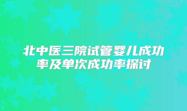 北中医三院试管婴儿成功率及单次成功率探讨
