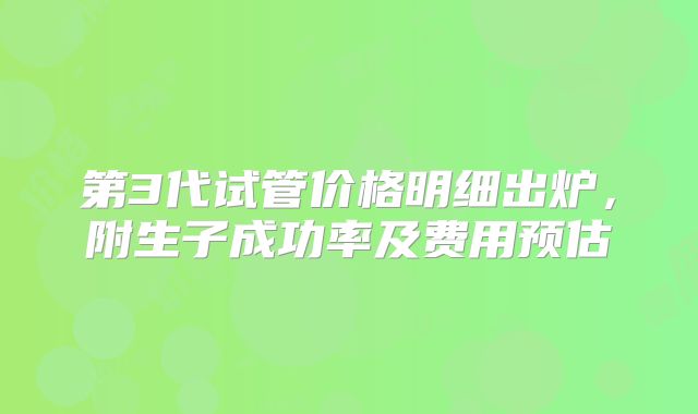 第3代试管价格明细出炉，附生子成功率及费用预估