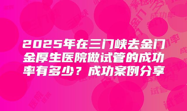 2025年在三门峡去金门金厚生医院做试管的成功率有多少？成功案例分享