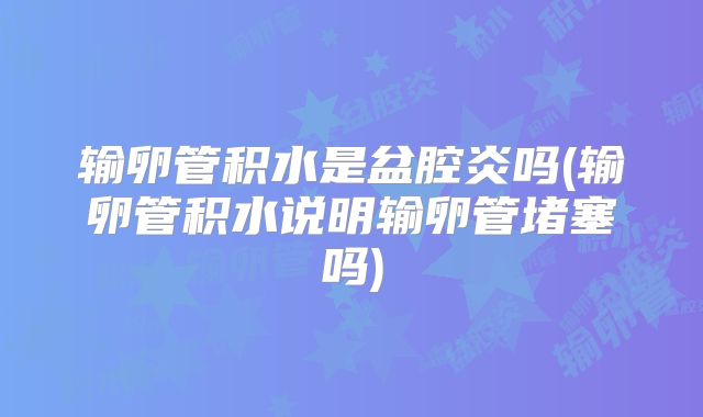 输卵管积水是盆腔炎吗(输卵管积水说明输卵管堵塞吗)