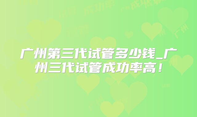广州第三代试管多少钱_广州三代试管成功率高！