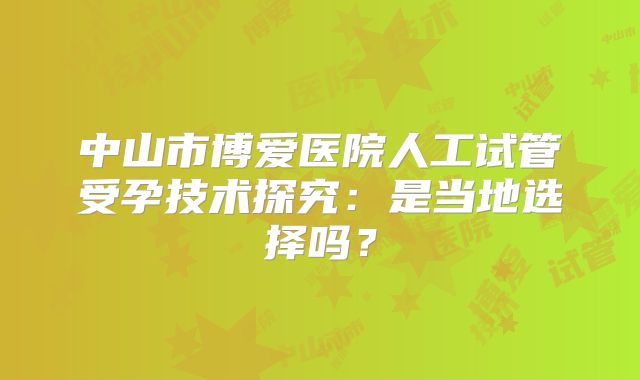 中山市博爱医院人工试管受孕技术探究：是当地选择吗？