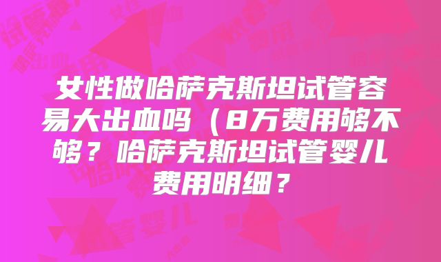 女性做哈萨克斯坦试管容易大出血吗（8万费用够不够？哈萨克斯坦试管婴儿费用明细？