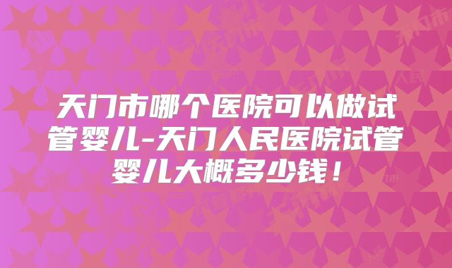 天门市哪个医院可以做试管婴儿-天门人民医院试管婴儿大概多少钱！