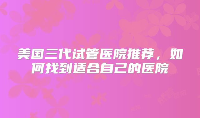 美国三代试管医院推荐,如何找到适合自己的医院