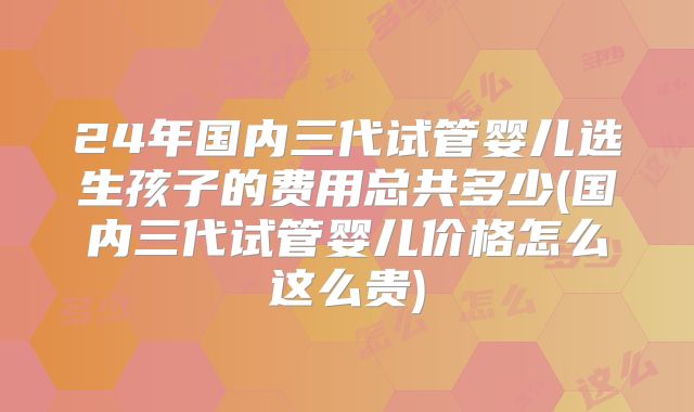 24年国内三代试管婴儿选生孩子的费用总共多少(国内三代试管婴儿价格怎么这么贵)