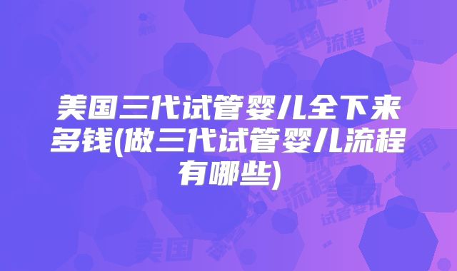 美国三代试管婴儿全下来多钱(做三代试管婴儿流程有哪些)