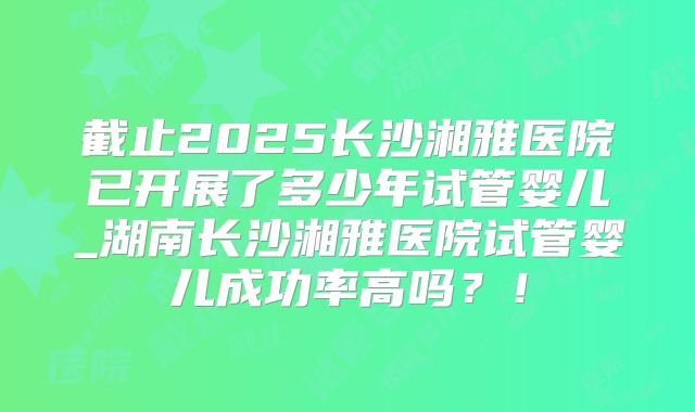 截止2025长沙湘雅医院已开展了多少年试管婴儿_湖南长沙湘雅医院试管婴儿成功率高吗？！