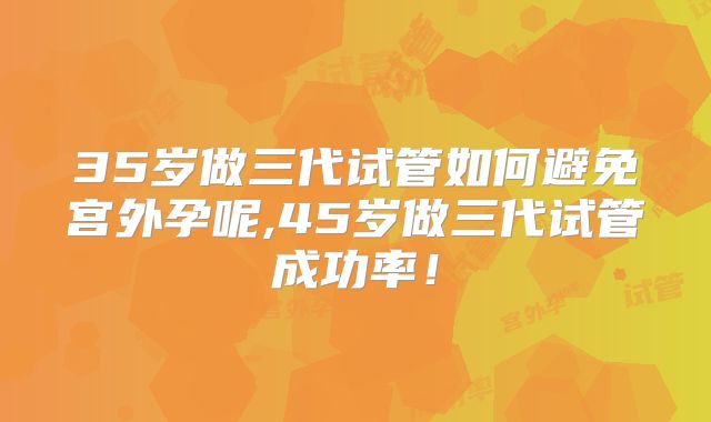35岁做三代试管如何避免宫外孕呢,45岁做三代试管成功率!