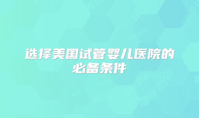 选择美国试管婴儿医院的必备条件