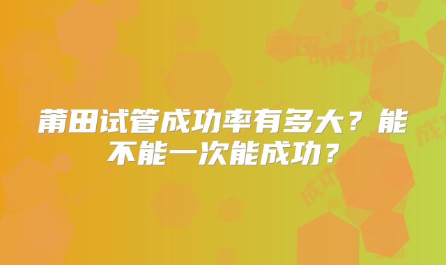 莆田试管成功率有多大？能不能一次能成功？