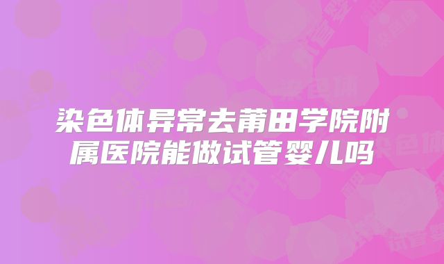 染色体异常去莆田学院附属医院能做试管婴儿吗