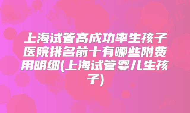 上海试管高成功率生孩子医院排名前十有哪些附费用明细(上海试管婴儿生孩子)