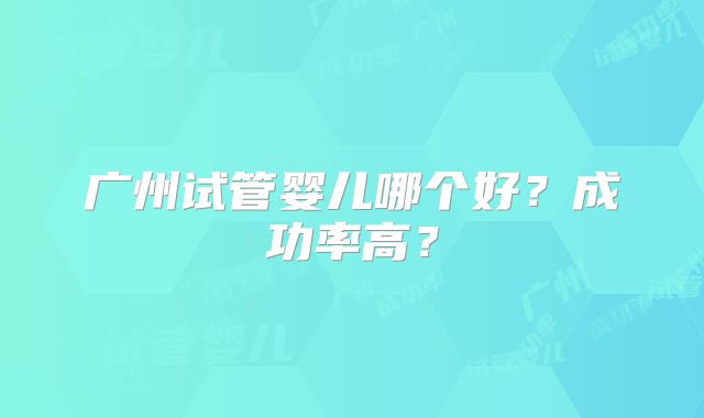 广州试管婴儿哪个好?成功率高?