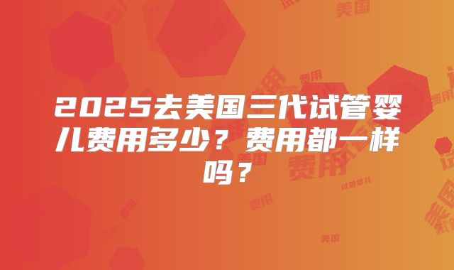 2025去美国三代试管婴儿费用多少？费用都一样吗？