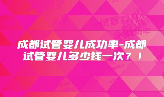 成都试管婴儿成功率-成都试管婴儿多少钱一次？！