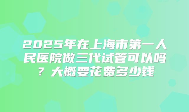 2025年在上海市第一人民医院做三代试管可以吗?大概要花费多少钱