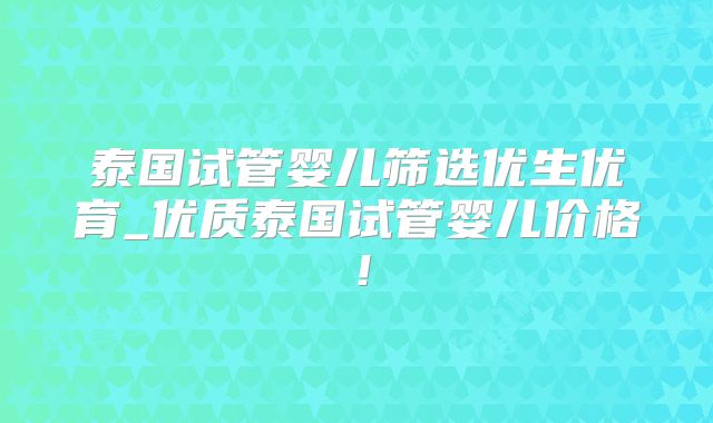 泰国试管婴儿筛选优生优育_优质泰国试管婴儿价格！