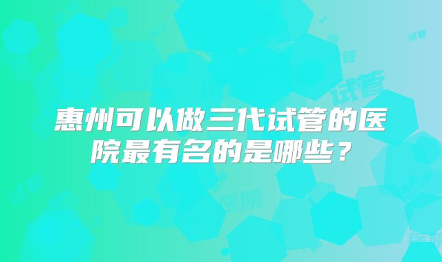 惠州可以做三代试管的医院最有名的是哪些？