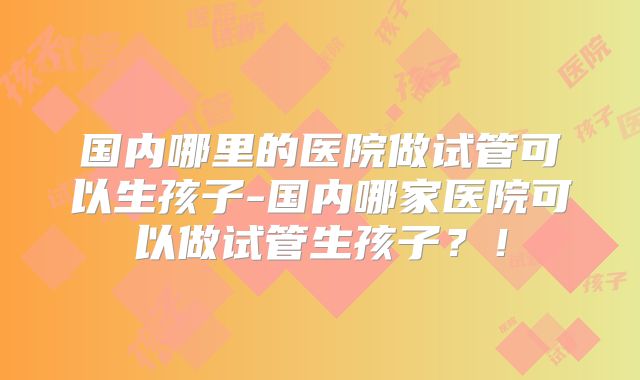 国内哪里的医院做试管可以生孩子-国内哪家医院可以做试管生孩子？！