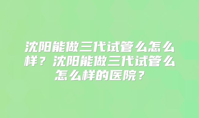 沈阳能做三代试管么怎么样？沈阳能做三代试管么怎么样的医院？