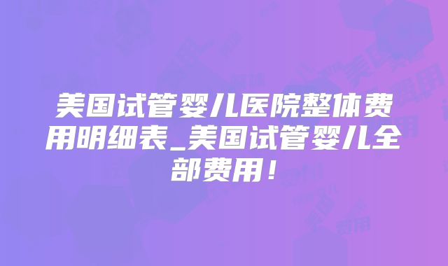美国试管婴儿医院整体费用明细表_美国试管婴儿全部费用！