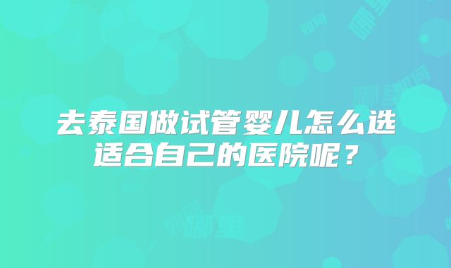 去泰国做试管婴儿怎么选适合自己的医院呢?