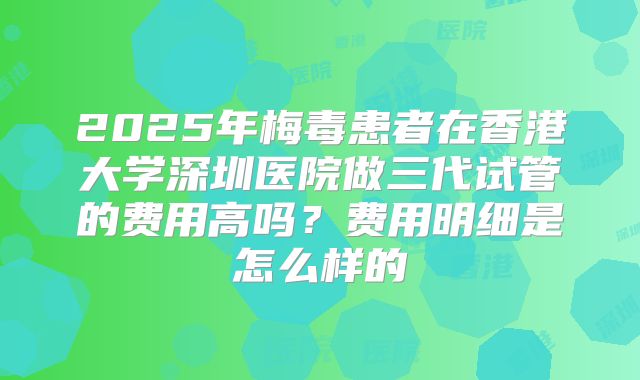2025年梅毒患者在香港大学深圳医院做三代试管的费用高吗？费用明细是怎么样的