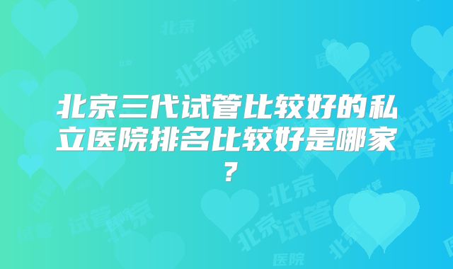 北京三代试管比较好的私立医院排名比较好是哪家？