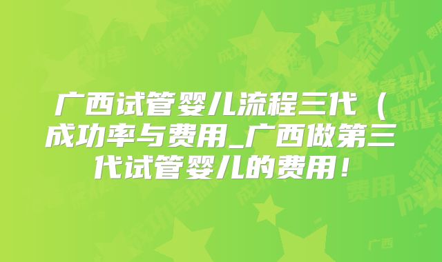 广西试管婴儿流程三代（成功率与费用_广西做第三代试管婴儿的费用！