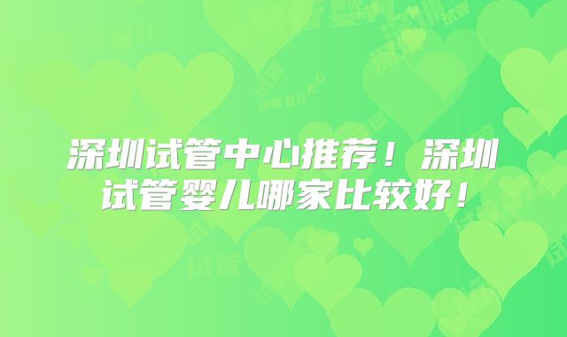 深圳试管中心推荐！深圳试管婴儿哪家比较好！