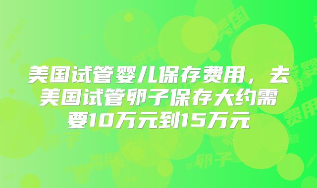 美国试管婴儿保存费用,去美国试管卵子保存大约需要10万元到15万元