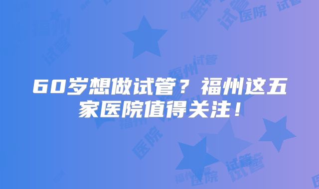 60岁想做试管？福州这五家医院值得关注！