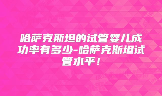 哈萨克斯坦的试管婴儿成功率有多少-哈萨克斯坦试管水平！