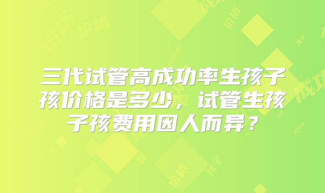 三代试管高成功率生孩子孩价格是多少，试管生孩子孩费用因人而异？