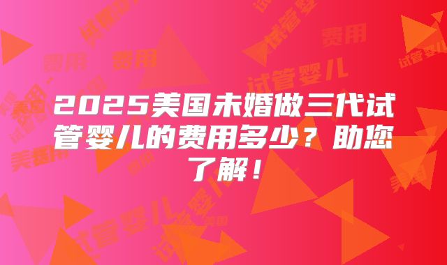2025美国未婚做三代试管婴儿的费用多少?助您了解!
