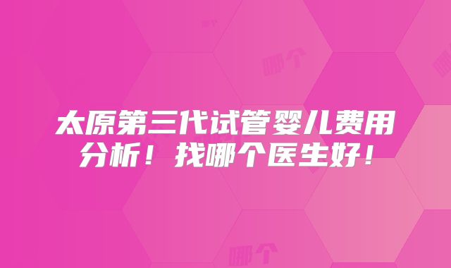 太原第三代试管婴儿费用分析！找哪个医生好！